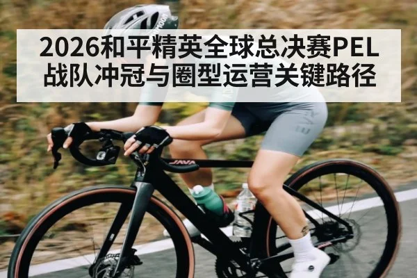 2026和平精英全球总决赛PEL战队冲冠与圈型运营关键路径