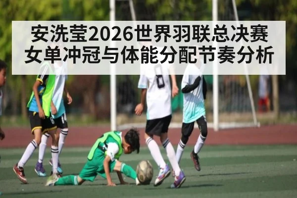 安洗莹2026世界羽联总决赛女单冲冠与体能分配节奏分析