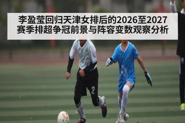 李盈莹回归天津女排后的2026至2027赛季排超争冠前景与阵容变数观察分析